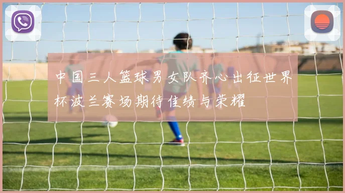 中国三人篮球男女队齐心出征世界杯波兰赛场期待佳绩与荣耀