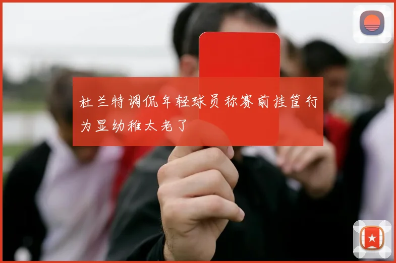杜兰特调侃年轻球员称赛前挂筐行为显幼稚太老了