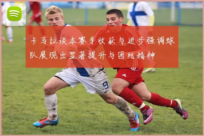 卡马拉谈本赛季收获与进步强调球队展现出显著提升与团结精神