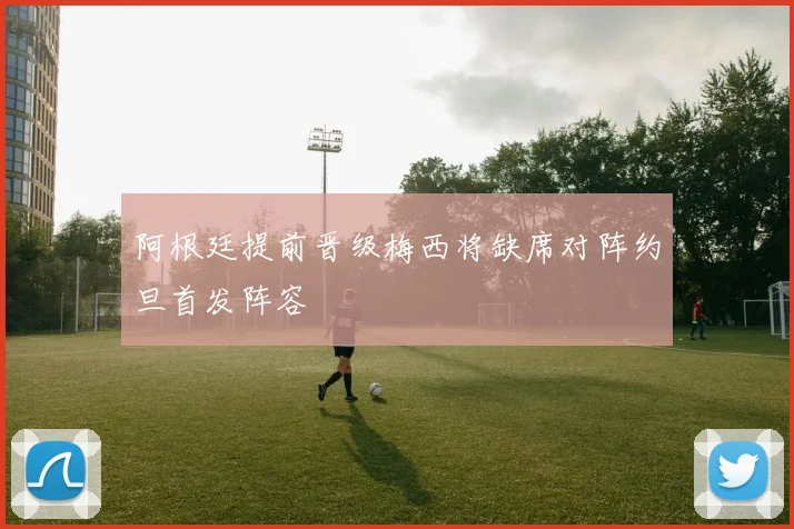阿根廷提前晋级梅西将缺席对阵约旦首发阵容