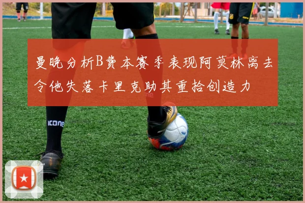曼晚分析B费本赛季表现阿莫林离去令他失落卡里克助其重拾创造力