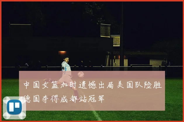 中国女篮加时遗憾出局美国队险胜德国夺得成都站冠军