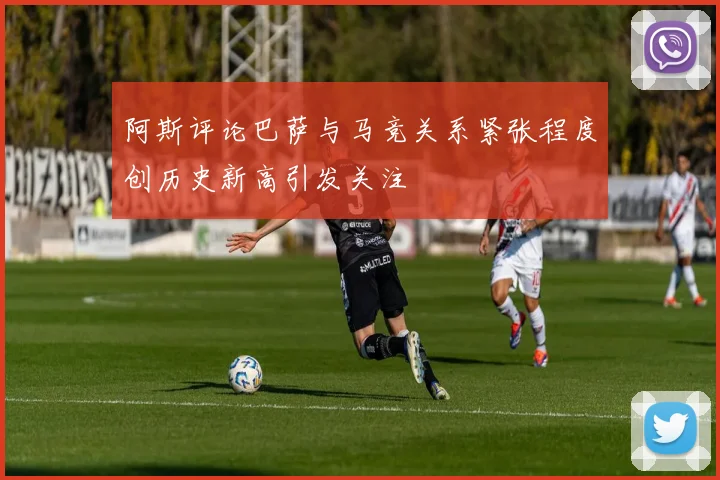 阿斯评论巴萨与马竞关系紧张程度创历史新高引发关注
