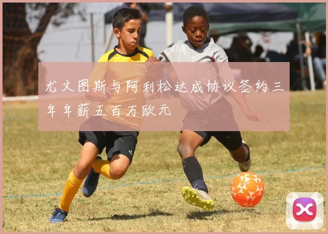 尤文图斯与阿利松达成协议签约三年年薪五百万欧元