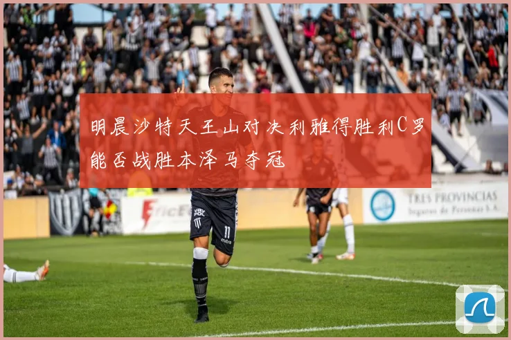 明晨沙特天王山对决利雅得胜利C罗能否战胜本泽马夺冠