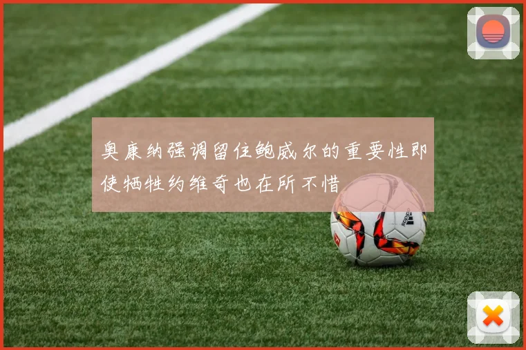 奥康纳强调留住鲍威尔的重要性即使牺牲约维奇也在所不惜